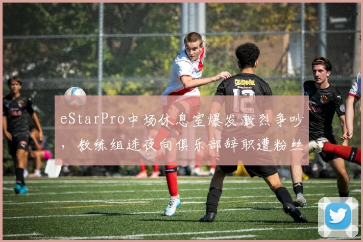 eStarPro中场休息室爆发激烈争吵，教练组连夜向俱乐部辞职遭粉丝请愿挽留__br_
