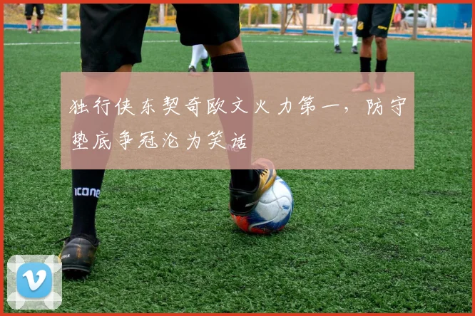 独行侠东契奇欧文火力第一，防守垫底争冠沦为笑话