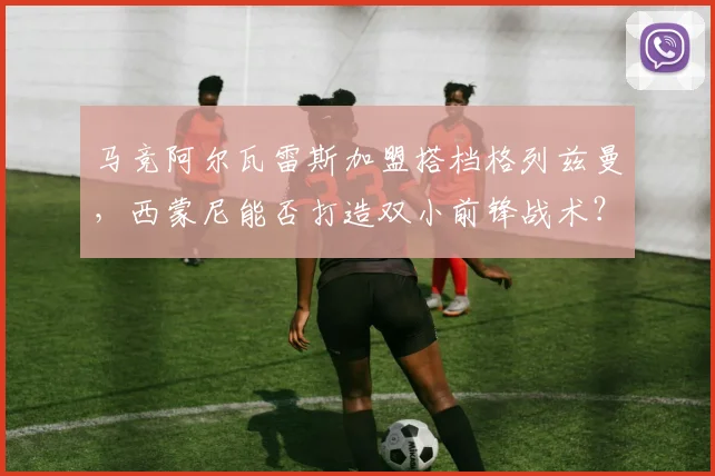 马竞阿尔瓦雷斯加盟搭档格列兹曼,西蒙尼能否打造双小前锋战术?