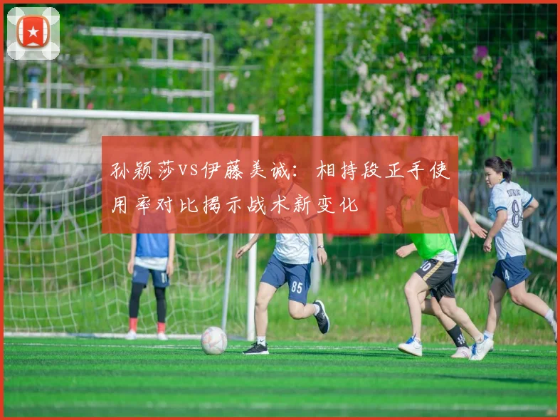 孙颖莎vs伊藤美诚：相持段正手使用率对比揭示战术新变化