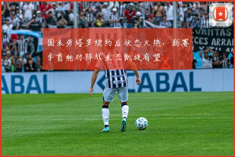 国米劳塔罗续约后状态火热，新赛季首轮对阵AC米兰凯旋有望