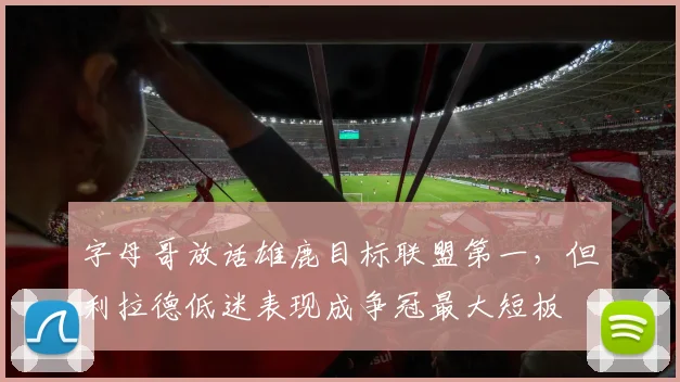 字母哥放话雄鹿目标联盟第一,但利拉德低迷表现成争冠最大短板