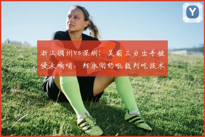 浙江稠州vs深圳：吴前三分出手被侵未响哨，郑永刚怒吼裁判吃技术犯规