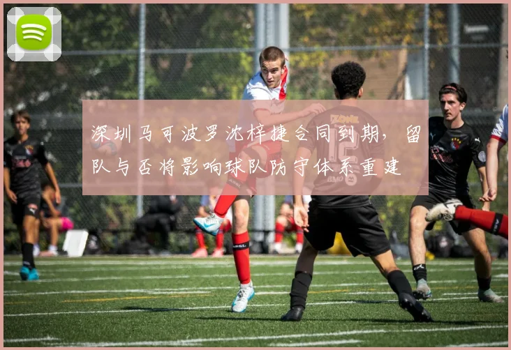 深圳马可波罗沈梓捷合同到期,留队与否将影响球队防守体系重建
