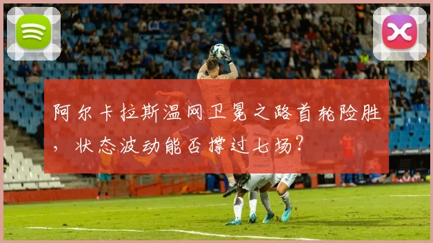 阿尔卡拉斯温网卫冕之路首轮险胜，状态波动能否撑过七场？